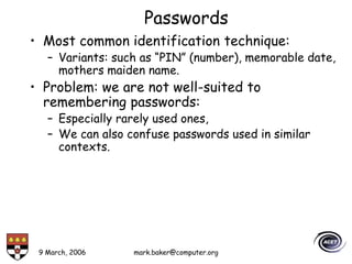 9 March, 2006 mark.baker@computer.org
Passwords
• Most common identification technique:
– Variants: such as “PIN” (number), memorable date,
mothers maiden name.
• Problem: we are not well-suited to
remembering passwords:
– Especially rarely used ones,
– We can also confuse passwords used in similar
contexts.
 