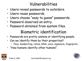 9 March, 2006 mark.baker@computer.org
Vulnerabilities
• Users reveal passwords to outsiders.
• Users reuse passwords.
• Users choose “easy to guess” passwords.
• Password observed on entry.
• Password obtained from system files.
Biometric identification
• Passwords are pretty useless at identifying people.
• Can we identify them by their properties?
– Face, handwriting, retina, DNA, voice, signature, fingerprint…
• “How humans identify other humans”.
 
