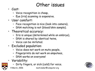 9 March, 2006 mark.baker@computer.org
Other issues
• Cost:
– Voice recognition is cheap,
– Eye (iris) scanning is expensive.
• User comfort:
– Face recognition is nice (look into camera),
– DNA matching is not (blood/skin sample).
• Theoretical accuracy:
– Iris is unique (determined while an embryo),
– DNA is shared by identical twins,
– Voice can be imitated.
• Excluded population:
– Voice does not work on mute people,
– Fingerprints do not work on amputees,
– DNA works on everyone!
• Variability:
– Dirty fingers, or sick (cold) for voice.
 