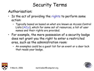 9 March, 2006 mark.baker@computer.org
Security Terms
Authorisation:
• Is the act of providing the rights to perform some
action:
– Typically based on based on what are known as Access Control
Lists (ACLs), which for some set of resources, a list of user
names and their rights are provided.
• For example, the mere possession of a security badge
does not grant you the right to enter a restricted
area, such as the administration room:
– An examples could be a guest list for an event or a door lock
that reads your badge.
 