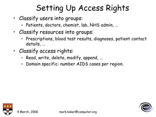 9 March, 2006 mark.baker@computer.org
Setting Up Access Rights
• Classify users into groups:
– Patients, doctors, chemist, lab, NHS admin, …
• Classify resources into groups:
– Prescriptions, blood test results, diagnoses, patient contact
details, …
• Classify access rights:
– Read, write, delete, modify, append, …
– Domain specific: number AIDS cases per region.
 