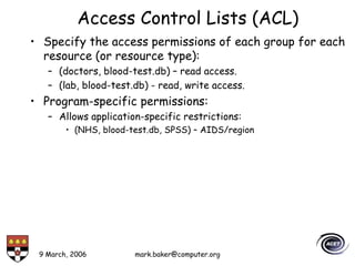 9 March, 2006 mark.baker@computer.org
Access Control Lists (ACL)
• Specify the access permissions of each group for each
resource (or resource type):
– (doctors, blood-test.db) – read access.
– (lab, blood-test.db) - read, write access.
• Program-specific permissions:
– Allows application-specific restrictions:
• (NHS, blood-test.db, SPSS) – AIDS/region
 