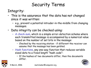 9 March, 2006 mark.baker@computer.org
Security Terms
Integrity:
• This is the assurance that the data has not changed
since it was written:
– e.g., prevent a potential intruder-in-the-middle from changing
messages.
• Data integrity can be checked using:
– A check-sum, which is a simple error-detection scheme where
each transmitted message is accompanied by a numerical value
based on the number of set bits in the message:
• Checked by the receiving station - if different the receiver can
assume that the message has been garbled.
– Hash functions, any one-way function that reduces variable
sized data to a fixed length “hash code”:
• If the hashes of two documents differ, then the documents
differ.
 