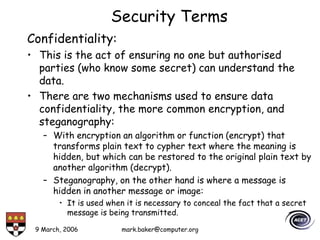 9 March, 2006 mark.baker@computer.org
Security Terms
Confidentiality:
• This is the act of ensuring no one but authorised
parties (who know some secret) can understand the
data.
• There are two mechanisms used to ensure data
confidentiality, the more common encryption, and
steganography:
– With encryption an algorithm or function (encrypt) that
transforms plain text to cypher text where the meaning is
hidden, but which can be restored to the original plain text by
another algorithm (decrypt).
– Steganography, on the other hand is where a message is
hidden in another message or image:
• It is used when it is necessary to conceal the fact that a secret
message is being transmitted.
 