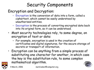 9 March, 2006 mark.baker@computer.org
Security Components
Encryption and Decryption:
– Encryption is the conversion of data into a form, called a
ciphertext, which cannot be easily understood by
unauthorised entities.
– Decryption is the process of converting encrypted data back
into its original form, so it can be understood.
• Most security technologies rely, to some degree, on
encryption of text or data:
– For example, encryption is used in the creation of
certificates and digital signatures, for the secure storage of
secrets or transport of information.
• Encryption can be anything from a simple process of
substituting one character for another, in which case
the key is the substitution rule, to some complex
mathematical algorithm.
 