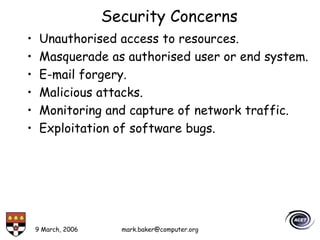 9 March, 2006 mark.baker@computer.org
Security Concerns
• Unauthorised access to resources.
• Masquerade as authorised user or end system.
• E-mail forgery.
• Malicious attacks.
• Monitoring and capture of network traffic.
• Exploitation of software bugs.
 
