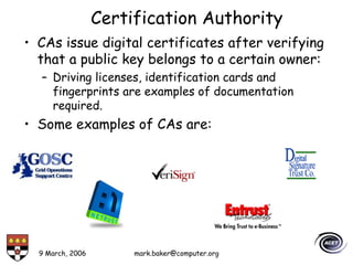 9 March, 2006 mark.baker@computer.org
Certification Authority
• CAs issue digital certificates after verifying
that a public key belongs to a certain owner:
– Driving licenses, identification cards and
fingerprints are examples of documentation
required.
• Some examples of CAs are:
 