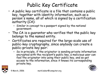 9 March, 2006 mark.baker@computer.org
Public Key Certificate
• A public key certificate is a file that contains a public
key, together with identity information, such as a
person's name, all of which is signed by a certification
authority (CA):
– Similar in concept to a passport signed by the national
government.
• The CA is a guarantor who verifies that the public key
belongs to the named entity.
• Certificates are required for the large-scale use of
public-key cryptography, since anybody can create a
public-private key pair:
– So in principle, if the originator is sending private information
encrypted with the recipient’s public key, a malicious user can
fool the originator into using their public key, and so get
access to the information, since it knows its corresponding
private key.
 