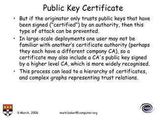 9 March, 2006 mark.baker@computer.org
Public Key Certificate
• But if the originator only trusts public keys that have
been signed ("certified") by an authority, then this
type of attack can be prevented.
• In large-scale deployments one user may not be
familiar with another’s certificate authority (perhaps
they each have a different company CA), so a
certificate may also include a CA's public key signed
by a higher level CA, which is more widely recognised.
• This process can lead to a hierarchy of certificates,
and complex graphs representing trust relations.
 