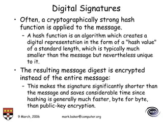 9 March, 2006 mark.baker@computer.org
Digital Signatures
• Often, a cryptographically strong hash
function is applied to the message.
– A hash function is an algorithm which creates a
digital representation in the form of a "hash value"
of a standard length, which is typically much
smaller than the message but nevertheless unique
to it.
• The resulting message digest is encrypted
instead of the entire message:
– This makes the signature significantly shorter than
the message and saves considerable time since
hashing is generally much faster, byte for byte,
than public-key encryption.
 