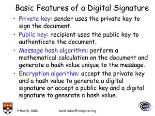 9 March, 2006 mark.baker@computer.org
Basic Features of a Digital Signature
• Private key: sender uses the private key to
sign the document.
• Public key: recipient uses the public key to
authenticate the document.
• Message hash algorithm: perform a
mathematical calculation on the document and
generate a hash value unique to the message.
• Encryption algorithm: accept the private key
and a hash value to generate a digital
signature or accept a public key and a digital
signature to generate a hash value.
 
