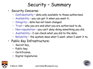 9 March, 2006 mark.baker@computer.org
Security – Summary
• Security Concerns:
– Confidentiality – data only available to those authorised,
– Availability – you can get it when you want it,
– Integrity – data has not been changed.
– Trust – who you are and what you are authorized to do,
– Non-repudiation – you can’t deny doing something you did,
– Auditability – I can check what you did to the data,
– Reliability – the system does what I want, when I want it to,
• Public Key Infrastructure:
– Secret key,
– Public key,
– Certificates,
– Digital Signatures.
 