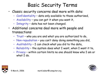 9 March, 2006 mark.baker@computer.org
Basic Security Terms
• Classic security concerns deal more with data:
– Confidentiality – data only available to those authorised,
– Availability – you can get it when you want it,
– Integrity – data has not been changed.
• Additional concerns deal more with people and
transactions:
– Trust – who you are and what you are authorized to do,
– Non-repudiation – you can’t deny doing something you did,
– Auditability – I can check what you did to the data,
– Reliability – the system does what I want, when I want it to,
– Privacy – within certain limits no one should know who I am or
what I do.
 