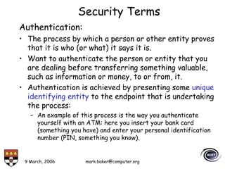 9 March, 2006 mark.baker@computer.org
Security Terms
Authentication:
• The process by which a person or other entity proves
that it is who (or what) it says it is.
• Want to authenticate the person or entity that you
are dealing before transferring something valuable,
such as information or money, to or from, it.
• Authentication is achieved by presenting some unique
identifying entity to the endpoint that is undertaking
the process:
– An example of this process is the way you authenticate
yourself with an ATM: here you insert your bank card
(something you have) and enter your personal identification
number (PIN, something you know).
 