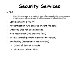 13
Security Services
Security Services
X.800
– A service provided by a protocol layer of communicating open systems,
which ensures adequate security of the systems or of data transfers
• Confidentiality (privacy)
• Authentication (who created or sent the data)
• Integrity (has not been altered)
• Non-repudiation (the order is final)
• Access control (prevent misuse of resources)
• Availability (permanence, non-erasure)
– Denial of Service Attacks
– Virus that deletes files
 