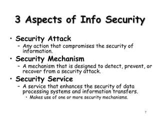 7
3 Aspects of Info Security
3 Aspects of Info Security
• Security Attack
– Any action that compromises the security of
information.
• Security Mechanism
– A mechanism that is designed to detect, prevent, or
recover from a security attack.
• Security Service
– A service that enhances the security of data
processing systems and information transfers.
• Makes use of one or more security mechanisms.
 
