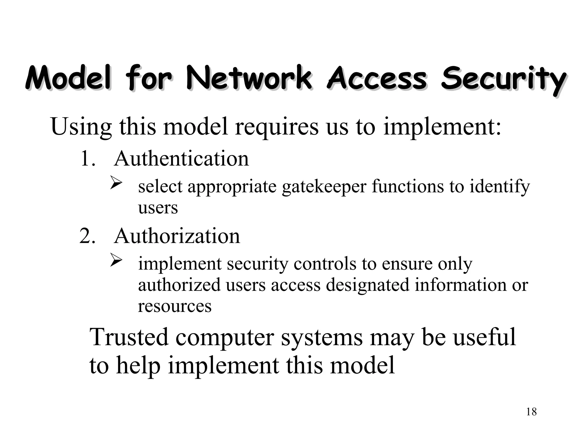 18
Model for Network Access Security
Model for Network Access Security
Using this model requires us to implement:
1. Authentication
 select appropriate gatekeeper functions to identify
users
2. Authorization
 implement security controls to ensure only
authorized users access designated information or
resources
Trusted computer systems may be useful
to help implement this model
 
