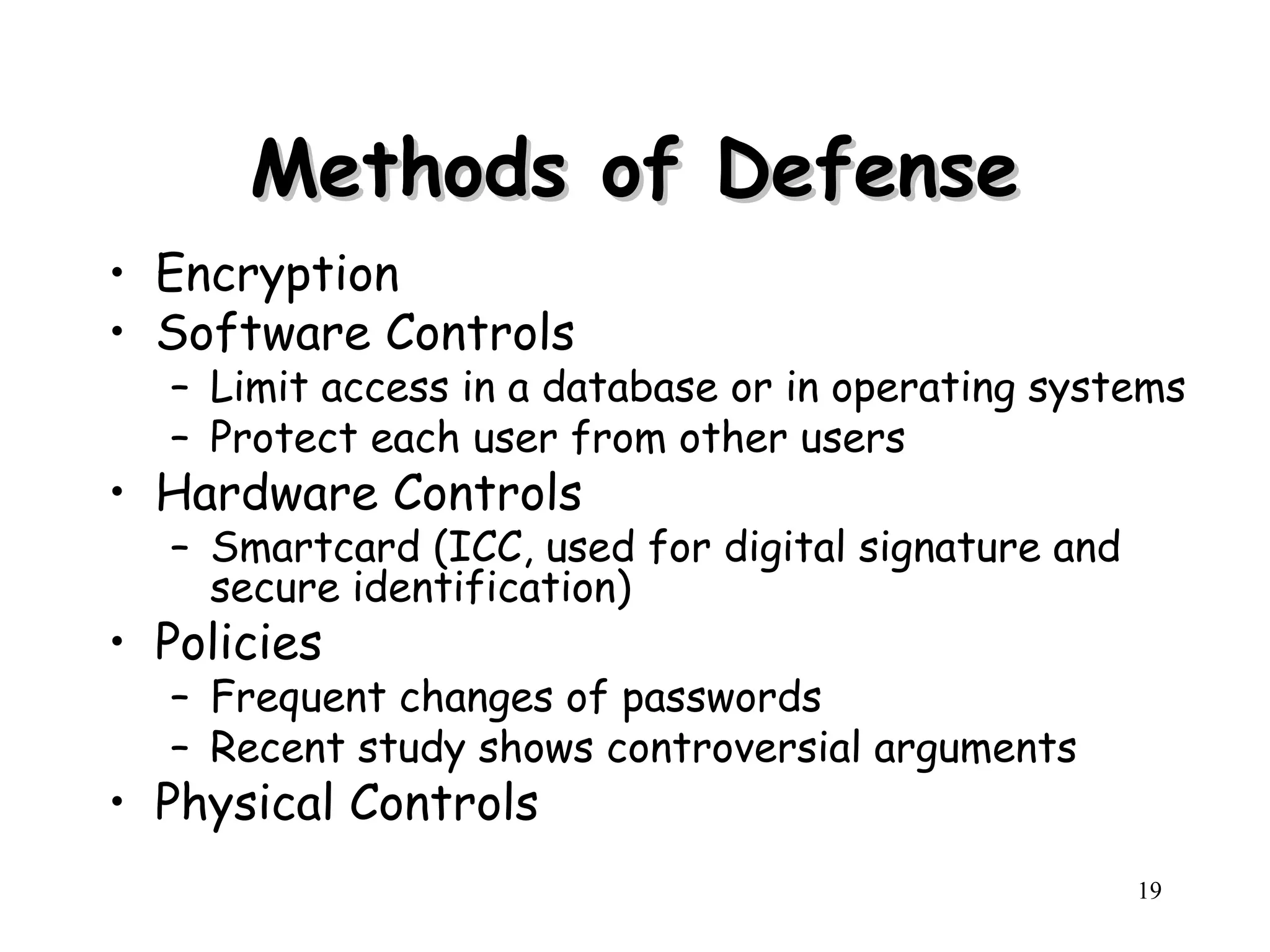 19
Methods of Defense
Methods of Defense
• Encryption
• Software Controls
– Limit access in a database or in operating systems
– Protect each user from other users
• Hardware Controls
– Smartcard (ICC, used for digital signature and
secure identification)
• Policies
– Frequent changes of passwords
– Recent study shows controversial arguments
• Physical Controls
 