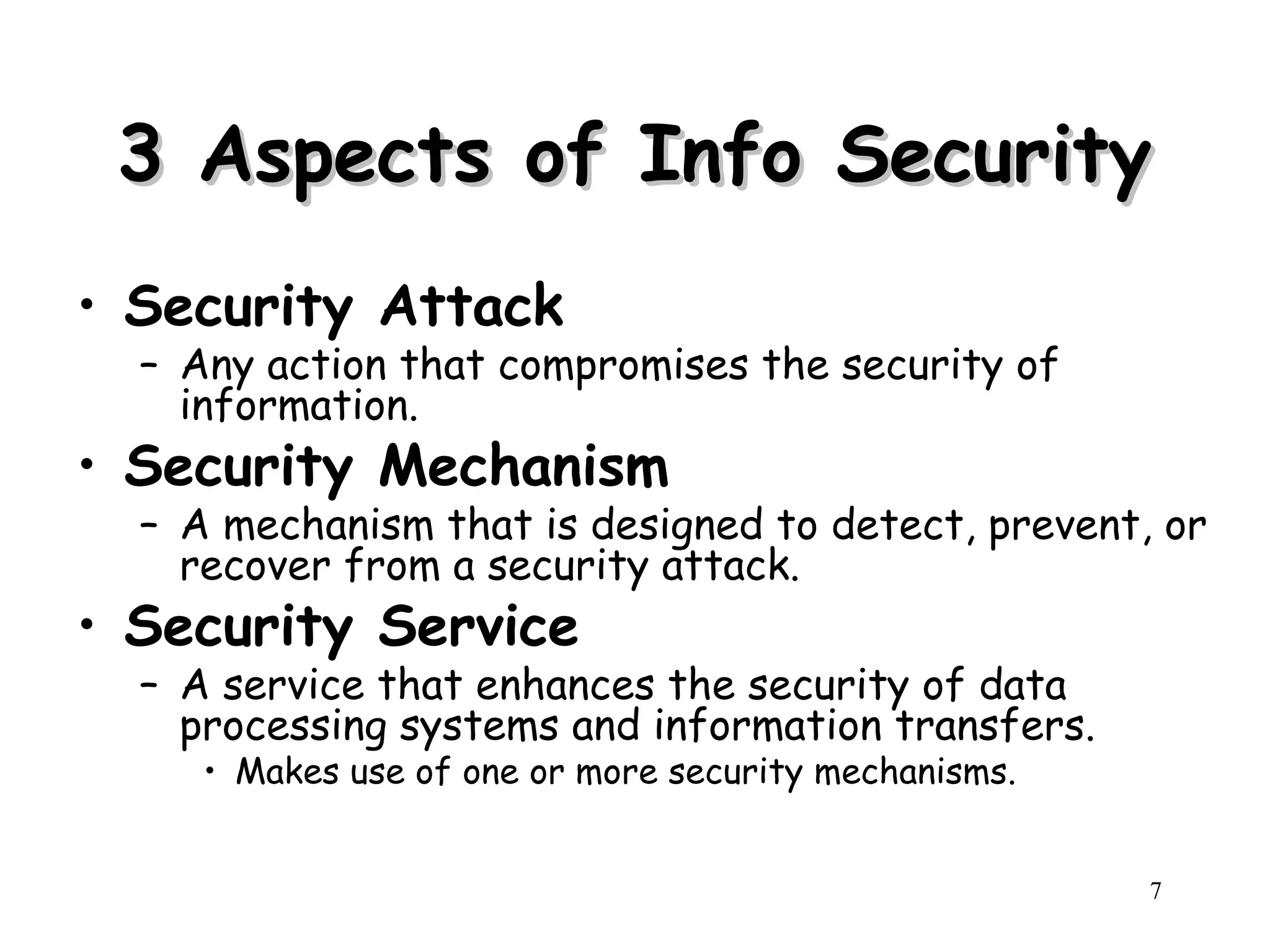 7
3 Aspects of Info Security
3 Aspects of Info Security
• Security Attack
– Any action that compromises the security of
information.
• Security Mechanism
– A mechanism that is designed to detect, prevent, or
recover from a security attack.
• Security Service
– A service that enhances the security of data
processing systems and information transfers.
• Makes use of one or more security mechanisms.
 