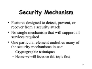 14
Security Mechanism
Security Mechanism
• Features designed to detect, prevent, or
recover from a security attack
• No single mechanism that will support all
services required
• One particular element underlies many of
the security mechanisms in use:
– Cryptographic techniques
– Hence we will focus on this topic first
 