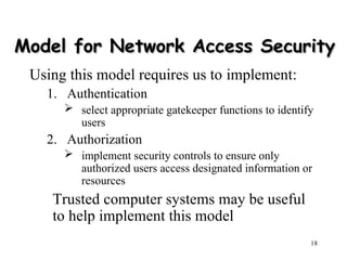 18
Model for Network Access Security
Model for Network Access Security
Using this model requires us to implement:
1. Authentication
 select appropriate gatekeeper functions to identify
users
2. Authorization
 implement security controls to ensure only
authorized users access designated information or
resources
Trusted computer systems may be useful
to help implement this model
 
