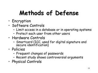 19
Methods of Defense
Methods of Defense
• Encryption
• Software Controls
– Limit access in a database or in operating systems
– Protect each user from other users
• Hardware Controls
– Smartcard (ICC, used for digital signature and
secure identification)
• Policies
– Frequent changes of passwords
– Recent study shows controversial arguments
• Physical Controls
 
