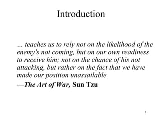 2
Introduction
… teaches us to rely not on the likelihood of the
enemy's not coming, but on our own readiness
to receive him; not on the chance of his not
attacking, but rather on the fact that we have
made our position unassailable.
—The Art of War, Sun Tzu
 