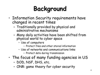 4
Background
Background
• Information Security requirements have
changed in recent times
– Traditionally provided by physical and
administrative mechanisms
– Many daily activities have been shifted from
physical world to cyber space
• Use of computers
– Protect files and other stored information
• Use of networks and communications links
– Protect data during transmission
• The focus of many funding agencies in US
– DOD, NSF, DHS, etc.
– ONR: game theory for cyber security
 