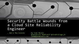 Security Battle Wounds from
a Cloud Site Reliability
Engineer
… And a few lessons By Jane Miceli
@janemiceli #defcon27 @cloudvillage_dc
jane@janemiceli.com
 