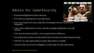 Advice for CyberSecurity
• Developers/Engineers/coders need you
• If it’s hard to understand, it won’t get fixed.
• Don’t send reports of scans, help them investigate the and recommend
mitigation.
• Learn some coding, learn to show security coding/using libraries, do code
reviews.
• Turn around answers quickly – its an opportunity to influence.
• Use simple and concise security policies that everyone can understand and obey.
• Tell them no when appropriate, but give alternatives to enable.
• Involve coders to join an investigation, so the impact is well understood.
@janemiceli #devops27 #cloudvillage #cloud #security
 