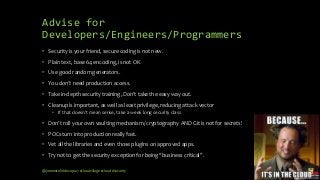 Advise for
Developers/Engineers/Programmers
• Security is your friend, secure coding is not new.
• Plain text, base 64 encoding, is not OK
• Use good random generators.
• You don’t need production access.
• Take in-depth security training, Don’t take the easy way out.
• Cleanup is important, as well as least privilege, reducing attack vector
• If that doesn’t mean sense, take a week long security class
• Don’t roll your own vaulting mechanism/ cryptography AND Git is not for secrets!
• POCs turn into production really fast.
• Vet all the libraries and even those plugins on approved apps.
• Try not to get the security exception for being “business critical”.
@janemiceli #devops27 #cloudvillage #cloud #security
 