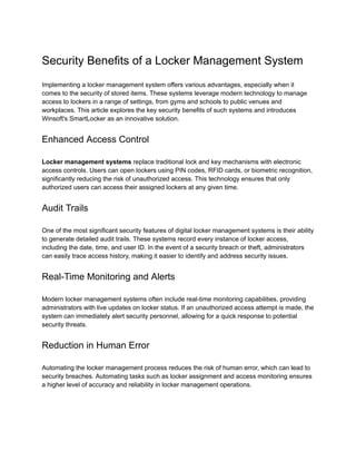 Security Benefits of a Locker Management System
Implementing a locker management system offers various advantages, especially when it
comes to the security of stored items. These systems leverage modern technology to manage
access to lockers in a range of settings, from gyms and schools to public venues and
workplaces. This article explores the key security benefits of such systems and introduces
Winsoft's SmartLocker as an innovative solution.
Enhanced Access Control
Locker management systems replace traditional lock and key mechanisms with electronic
access controls. Users can open lockers using PIN codes, RFID cards, or biometric recognition,
significantly reducing the risk of unauthorized access. This technology ensures that only
authorized users can access their assigned lockers at any given time.
Audit Trails
One of the most significant security features of digital locker management systems is their ability
to generate detailed audit trails. These systems record every instance of locker access,
including the date, time, and user ID. In the event of a security breach or theft, administrators
can easily trace access history, making it easier to identify and address security issues.
Real-Time Monitoring and Alerts
Modern locker management systems often include real-time monitoring capabilities, providing
administrators with live updates on locker status. If an unauthorized access attempt is made, the
system can immediately alert security personnel, allowing for a quick response to potential
security threats.
Reduction in Human Error
Automating the locker management process reduces the risk of human error, which can lead to
security breaches. Automating tasks such as locker assignment and access monitoring ensures
a higher level of accuracy and reliability in locker management operations.
 
