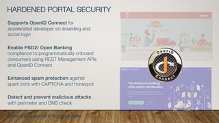 HARDENED PORTAL SECURITY
Supports OpenID Connect for
accelerated developer on-boarding and
social login
Enable PSD2/ Open Banking
compliance to programmatically onboard
consumers using REST Management APIs
and OpenID Connect
Enhanced spam protection against
spam bots with CAPTCHA and honeypot
Detect and prevent malicious attacks
with perimeter and DNS check
Detect and prevent flood attacks
 