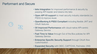 • Istio Integration for improved performance & security by
passing API header and tokens into Istio
• Open API V3 support to meet security industry standards (i.e.
PSD2) & improve reuse
• OpenBanking & PSD2 Compliant including flexible JWT and
OAuth features
• 5X Improved Performance with cloud-native API-centric
Gateway Service
• Fast Time to Value through Out of the Box policies for API
Gateway Service
• Enterprise Specific Security Support through OAuth flow
customization
• Expanded Security with OIDC, CAPTCHA, Perimeter, DNS
check on Portal, etc.
Performant and Secure
 