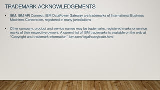 TRADEMARK ACKNOWLEDGEMENTS
• IBM, IBM API Connect, IBM DataPower Gateway are trademarks of International Business
Machines Corporation, registered in many jurisdictions
• Other company, product and service names may be trademarks, registered marks or service
marks of their respective owners. A current list of IBM trademarks is available on the web at
"Copyright and trademark information" ibm.com/legal/copytrade.html
 