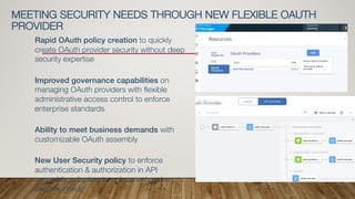 Rapid OAuth policy creation to quickly
create OAuth provider security without deep
security expertise
Improved governance capabilities on
managing OAuth providers with flexible
administrative access control to enforce
enterprise standards
Ability to meet business demands with
customizable OAuth assembly
New User Security policy to enforce
authentication & authorization in API
assembly, adapting to unique enterprise
security needs
MEETING SECURITY NEEDS THROUGH NEW FLEXIBLE OAUTH
PROVIDER
 