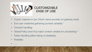 CUSTOMIZABLE
EASE OF USE
• Crypto material on per OAuth native provider (vs gateway level)
• End user credential gathering (context variable) *
• Consent handling
• Global Policy (and thus inject context variable for processing) *
• Token handling (allow listing vs stateless)
• Flexibility
• ….
 