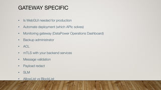 GATEWAY SPECIFIC
• Is WebGUI needed for production
• Automate deployment (which APIc solves)
• Monitoring gateway (DataPower Operations Dashboard)
• Backup administrator
• ACL
• mTLS with your backend services
• Message validation
• Payload redact
• SLM
• AllowList vs BlockList
 