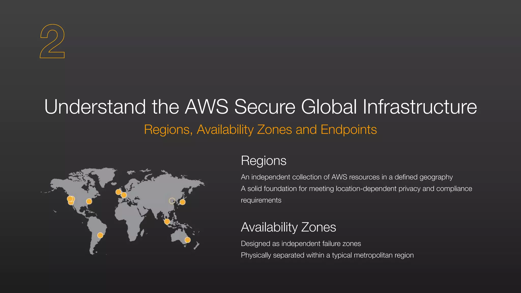 Understand the AWS Secure Global Infrastructure
Regions, Availability Zones and Endpoints
Regions
An independent collection of AWS resources in a defined geography
A solid foundation for meeting location-dependent privacy and compliance
requirements
Availability Zones
Designed as independent failure zones
Physically separated within a typical metropolitan region
2
 