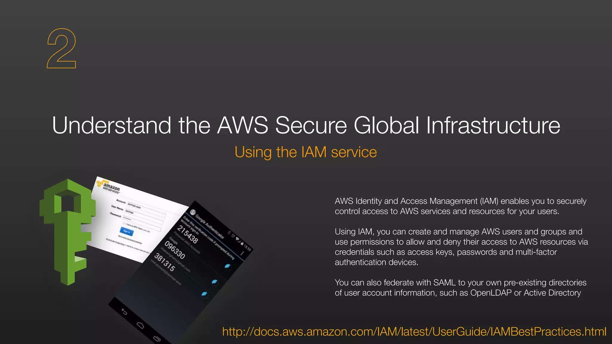 Understand the AWS Secure Global Infrastructure
Using the IAM service
http://docs.aws.amazon.com/IAM/latest/UserGuide/IAMBestPractices.html
AWS Identity and Access Management (IAM) enables you to securely
control access to AWS services and resources for your users.
Using IAM, you can create and manage AWS users and groups and
use permissions to allow and deny their access to AWS resources via
credentials such as access keys, passwords and multi-factor
authentication devices.
You can also federate with SAML to your own pre-existing directories
of user account information, such as OpenLDAP or Active Directory
2
 