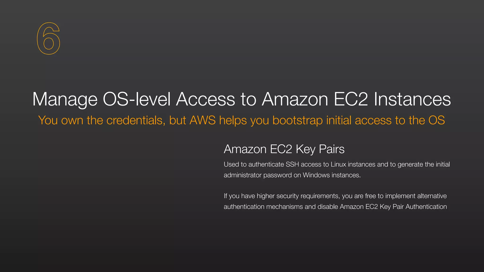 Manage OS-level Access to Amazon EC2 Instances
You own the credentials, but AWS helps you bootstrap initial access to the OS
Amazon EC2 Key Pairs
Used to authenticate SSH access to Linux instances and to generate the initial
administrator password on Windows instances.
If you have higher security requirements, you are free to implement alternative
authentication mechanisms and disable Amazon EC2 Key Pair Authentication
6
 