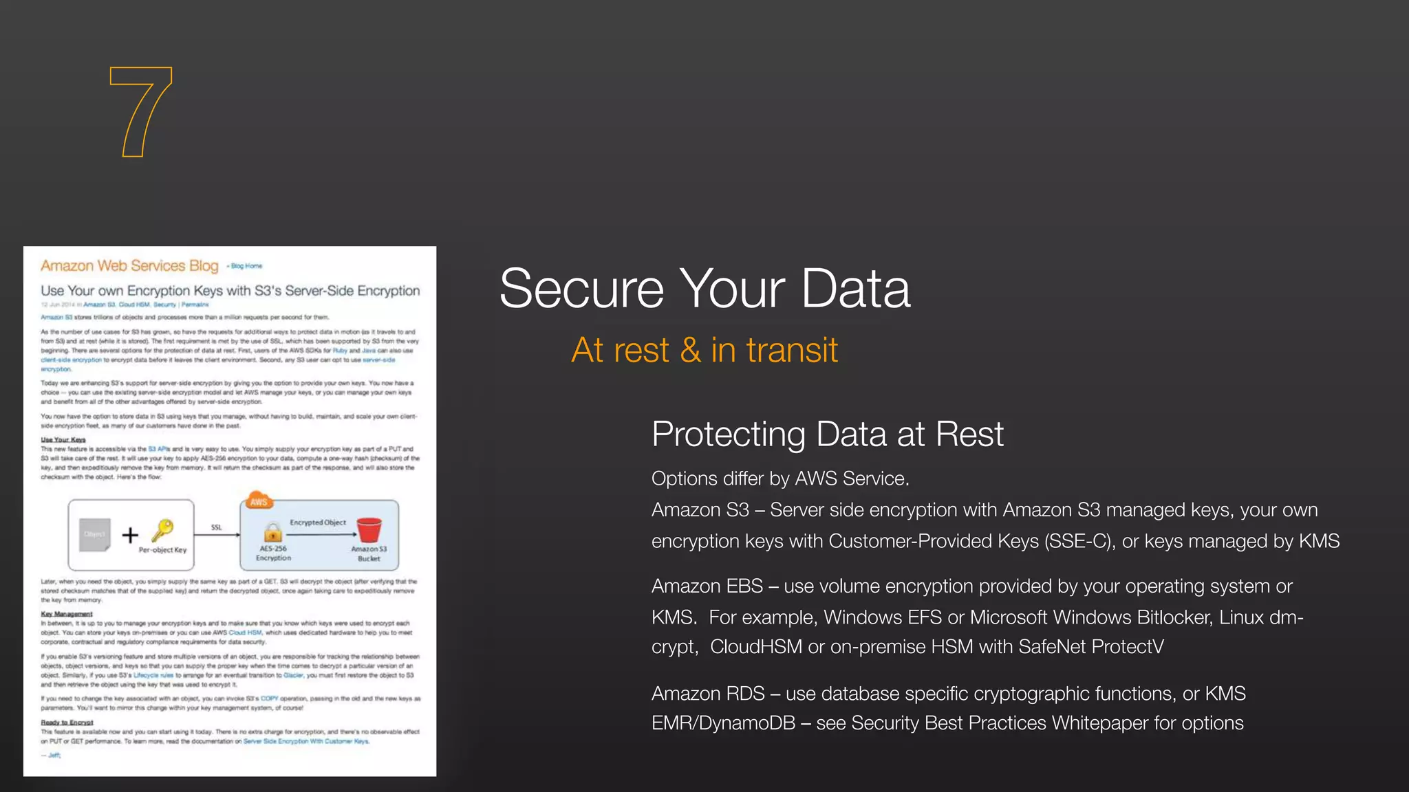 Protecting Data at Rest
Options differ by AWS Service.
Amazon S3 – Server side encryption with Amazon S3 managed keys, your own
encryption keys with Customer-Provided Keys (SSE-C), or keys managed by KMS
Amazon EBS – use volume encryption provided by your operating system or
KMS. For example, Windows EFS or Microsoft Windows Bitlocker, Linux dm-
crypt, CloudHSM or on-premise HSM with SafeNet ProtectV
Amazon RDS – use database specific cryptographic functions, or KMS
EMR/DynamoDB – see Security Best Practices Whitepaper for options
Secure Your Data
At rest & in transit
7
 