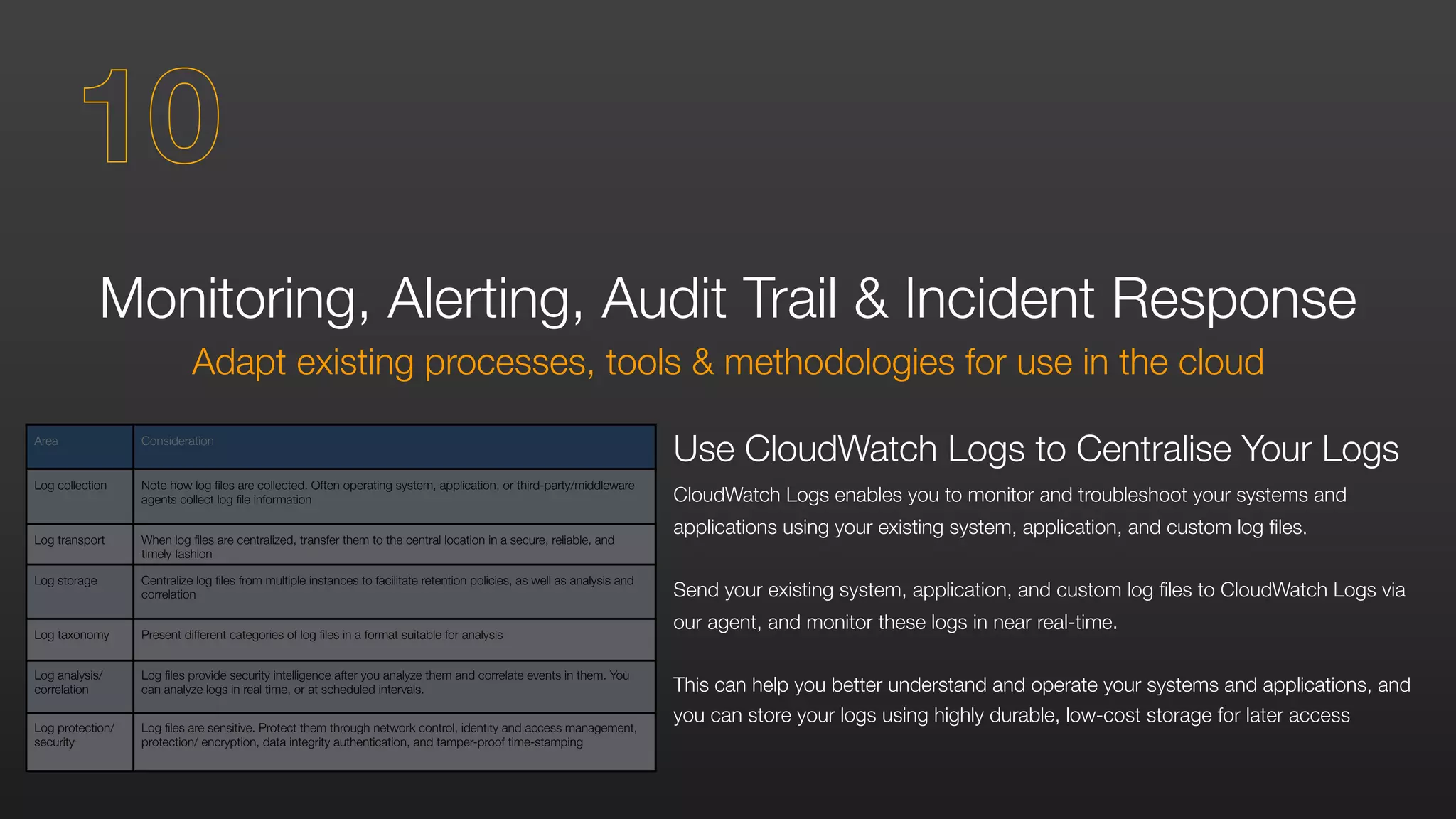 Area Consideration
Log collection Note how log files are collected. Often operating system, application, or third-party/middleware
agents collect log file information
Log transport When log files are centralized, transfer them to the central location in a secure, reliable, and
timely fashion
Log storage Centralize log files from multiple instances to facilitate retention policies, as well as analysis and
correlation
Log taxonomy Present different categories of log files in a format suitable for analysis
Log analysis/
correlation
Log files provide security intelligence after you analyze them and correlate events in them. You
can analyze logs in real time, or at scheduled intervals.
Log protection/
security
Log files are sensitive. Protect them through network control, identity and access management,
protection/ encryption, data integrity authentication, and tamper-proof time-stamping
Monitoring, Alerting, Audit Trail & Incident Response
Adapt existing processes, tools & methodologies for use in the cloud
Use CloudWatch Logs to Centralise Your Logs
CloudWatch Logs enables you to monitor and troubleshoot your systems and
applications using your existing system, application, and custom log files.
Send your existing system, application, and custom log files to CloudWatch Logs via
our agent, and monitor these logs in near real-time.
This can help you better understand and operate your systems and applications, and
you can store your logs using highly durable, low-cost storage for later access
10
 