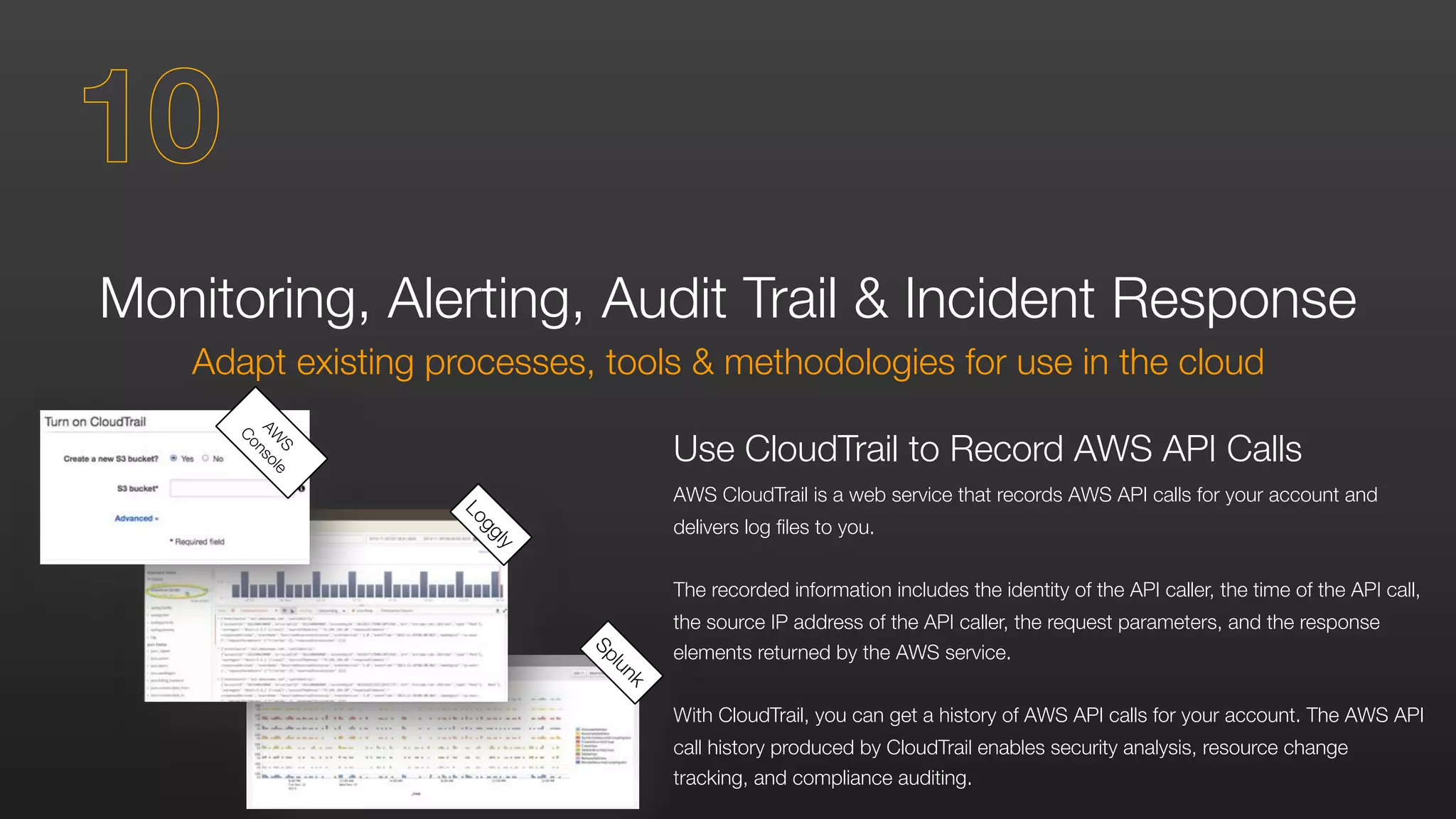 Monitoring, Alerting, Audit Trail & Incident Response
Adapt existing processes, tools & methodologies for use in the cloud
Use CloudTrail to Record AWS API Calls
AWS CloudTrail is a web service that records AWS API calls for your account and
delivers log files to you.
The recorded information includes the identity of the API caller, the time of the API call,
the source IP address of the API caller, the request parameters, and the response
elements returned by the AWS service.
With CloudTrail, you can get a history of AWS API calls for your account. The AWS API
call history produced by CloudTrail enables security analysis, resource change
tracking, and compliance auditing.
Splunk
Loggly
AW
S
Console
10
 