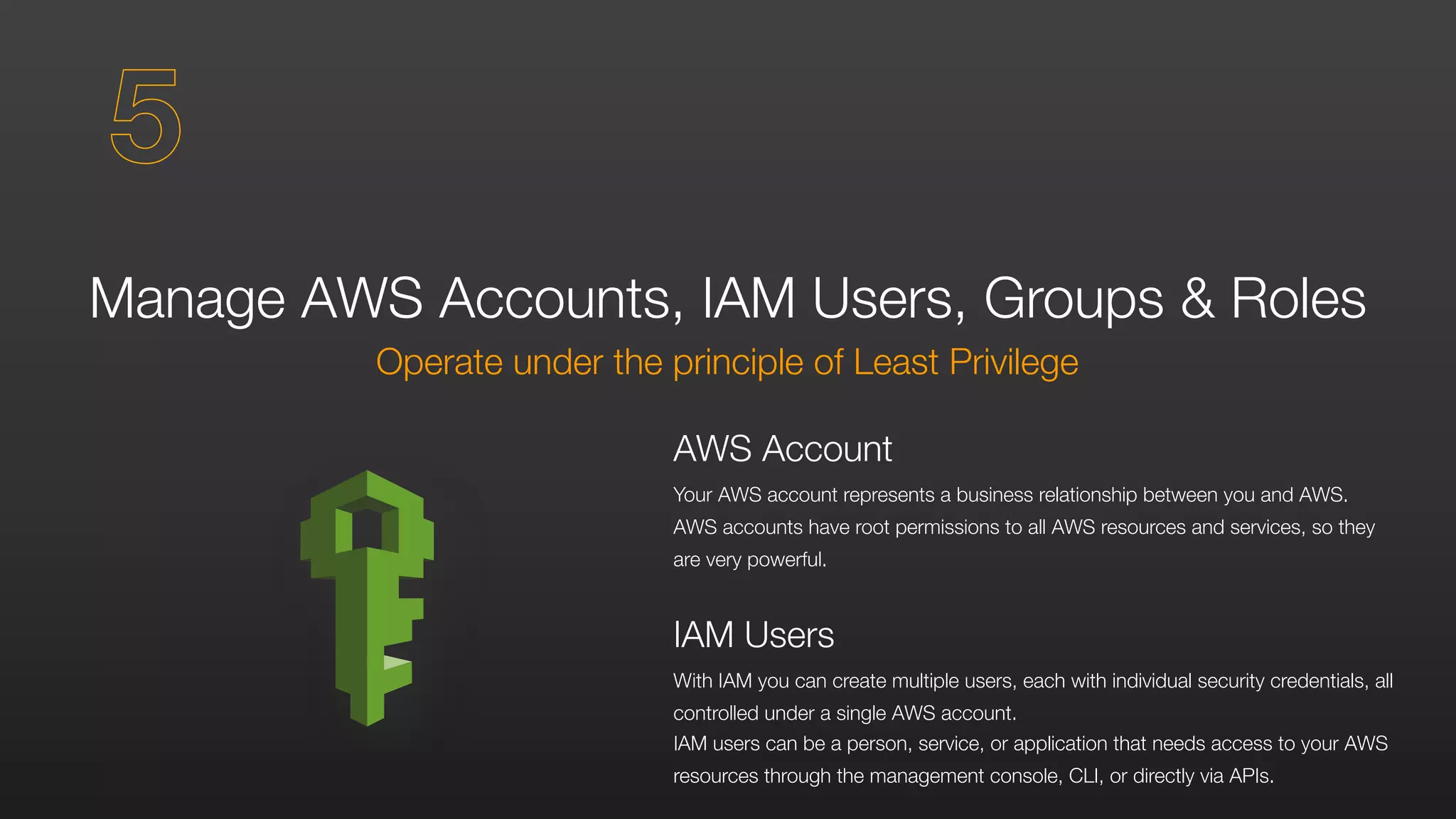 Manage AWS Accounts, IAM Users, Groups & Roles
Operate under the principle of Least Privilege
AWS Account
Your AWS account represents a business relationship between you and AWS.
AWS accounts have root permissions to all AWS resources and services, so they
are very powerful.
IAM Users
With IAM you can create multiple users, each with individual security credentials, all
controlled under a single AWS account.
IAM users can be a person, service, or application that needs access to your AWS
resources through the management console, CLI, or directly via APIs.
5
 