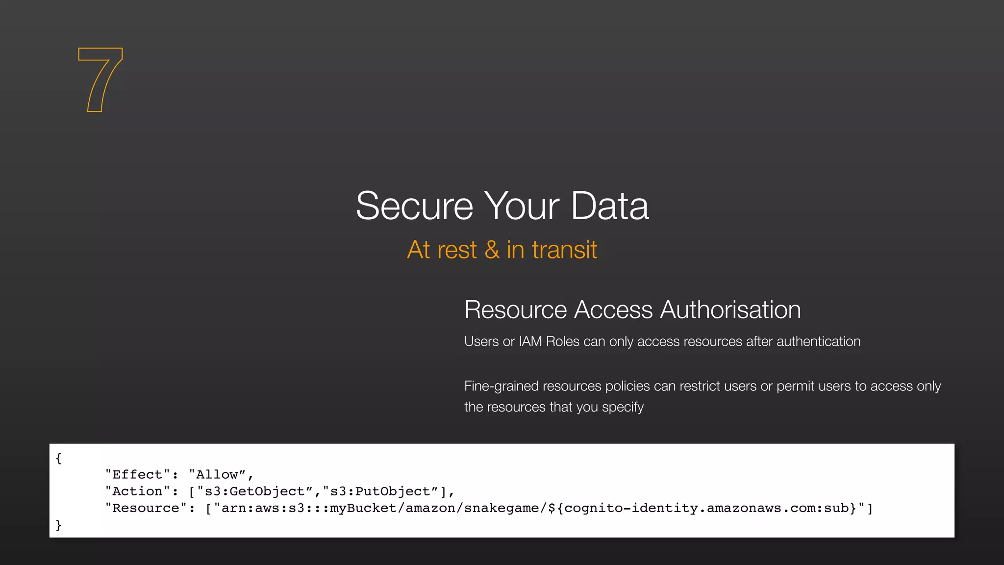 Secure Your Data
At rest & in transit
Resource Access Authorisation
Users or IAM Roles can only access resources after authentication
Fine-grained resources policies can restrict users or permit users to access only
the resources that you specify
{	
"Effect": "Allow”,	
"Action": ["s3:GetObject”,"s3:PutObject”],	
"Resource": ["arn:aws:s3:::myBucket/amazon/snakegame/${cognito-identity.amazonaws.com:sub}"]	
}
7
 