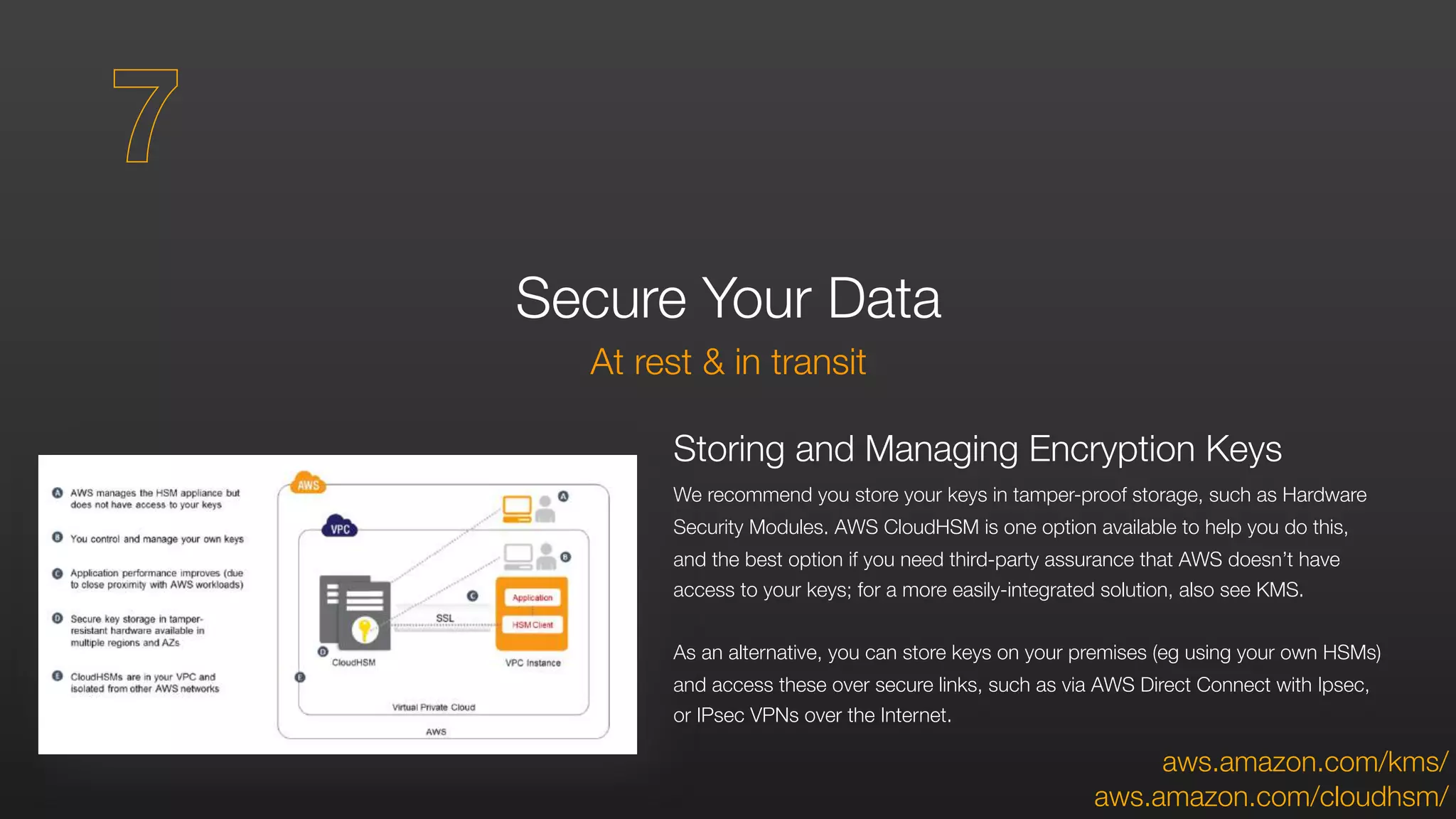 Secure Your Data
At rest & in transit
Storing and Managing Encryption Keys
We recommend you store your keys in tamper-proof storage, such as Hardware
Security Modules. AWS CloudHSM is one option available to help you do this,
and the best option if you need third-party assurance that AWS doesn’t have
access to your keys; for a more easily-integrated solution, also see KMS.
As an alternative, you can store keys on your premises (eg using your own HSMs)
and access these over secure links, such as via AWS Direct Connect with Ipsec,
or IPsec VPNs over the Internet.
aws.amazon.com/cloudhsm/
7
aws.amazon.com/kms/
 