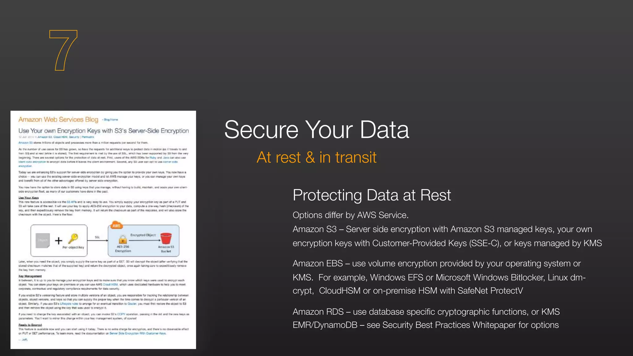 Protecting Data at Rest
Options differ by AWS Service.
Amazon S3 – Server side encryption with Amazon S3 managed keys, your own
encryption keys with Customer-Provided Keys (SSE-C), or keys managed by KMS
Amazon EBS – use volume encryption provided by your operating system or
KMS. For example, Windows EFS or Microsoft Windows Bitlocker, Linux dm-
crypt, CloudHSM or on-premise HSM with SafeNet ProtectV
Amazon RDS – use database specific cryptographic functions, or KMS
EMR/DynamoDB – see Security Best Practices Whitepaper for options
Secure Your Data
At rest & in transit
7
 