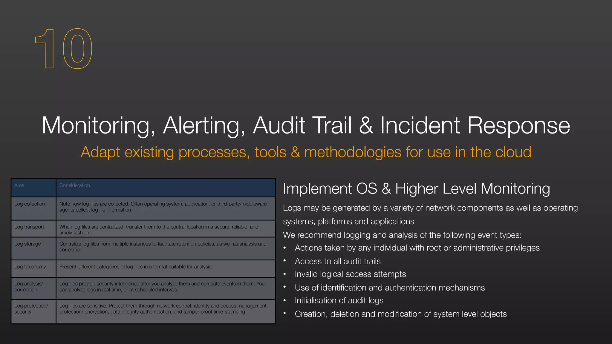 Monitoring, Alerting, Audit Trail & Incident Response
Adapt existing processes, tools & methodologies for use in the cloud
Implement OS & Higher Level Monitoring
Logs may be generated by a variety of network components as well as operating
systems, platforms and applications
We recommend logging and analysis of the following event types:
• Actions taken by any individual with root or administrative privileges
• Access to all audit trails
• Invalid logical access attempts
• Use of identification and authentication mechanisms
• Initialisation of audit logs
• Creation, deletion and modification of system level objects
10
Area Consideration
Log collection Note how log files are collected. Often operating system, application, or third-party/middleware
agents collect log file information
Log transport When log files are centralized, transfer them to the central location in a secure, reliable, and
timely fashion
Log storage Centralize log files from multiple instances to facilitate retention policies, as well as analysis and
correlation
Log taxonomy Present different categories of log files in a format suitable for analysis
Log analysis/
correlation
Log files provide security intelligence after you analyze them and correlate events in them. You
can analyze logs in real time, or at scheduled intervals.
Log protection/
security
Log files are sensitive. Protect them through network control, identity and access management,
protection/ encryption, data integrity authentication, and tamper-proof time-stamping
 