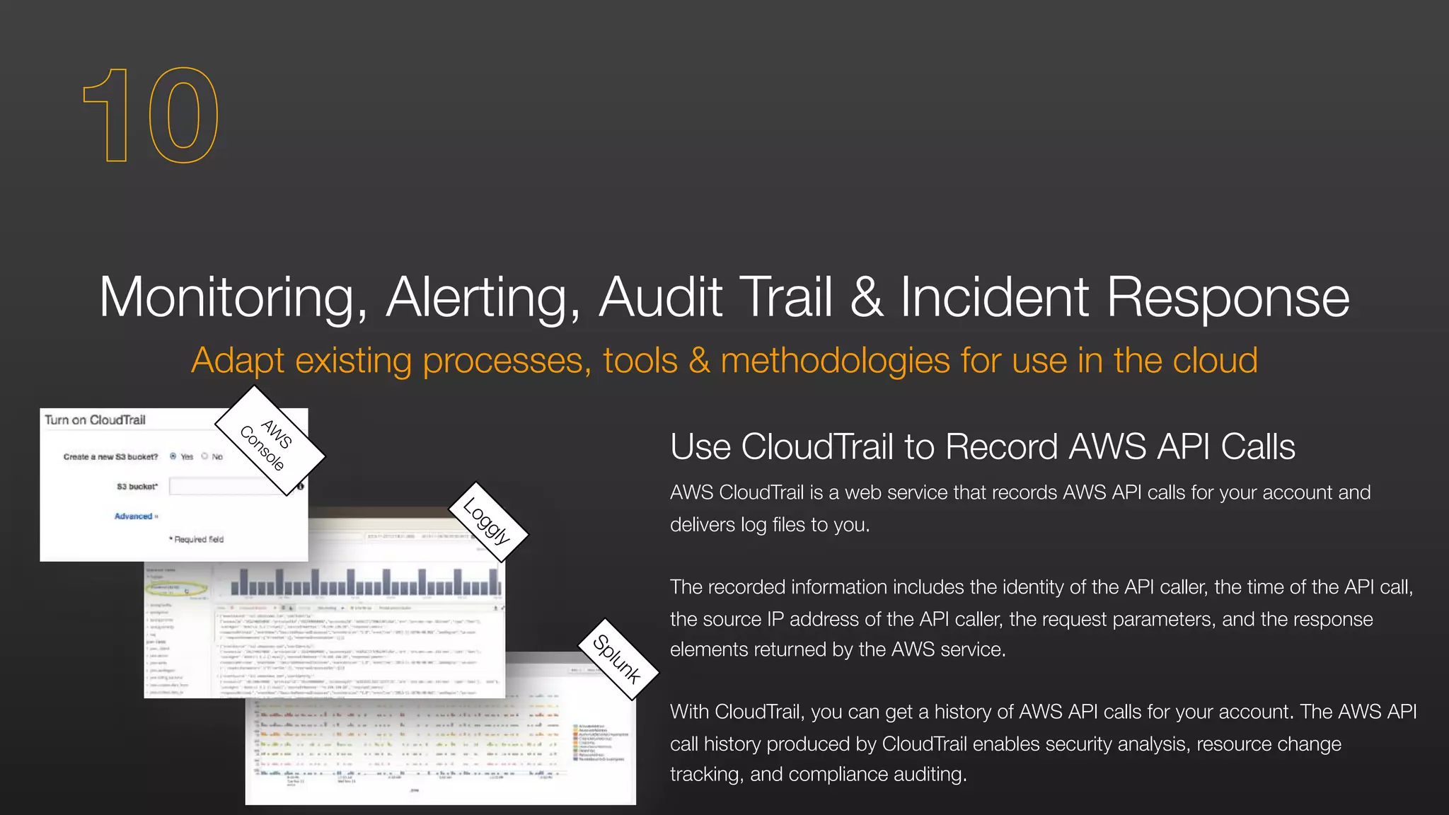 Monitoring, Alerting, Audit Trail & Incident Response
Adapt existing processes, tools & methodologies for use in the cloud
Use CloudTrail to Record AWS API Calls
AWS CloudTrail is a web service that records AWS API calls for your account and
delivers log files to you.
The recorded information includes the identity of the API caller, the time of the API call,
the source IP address of the API caller, the request parameters, and the response
elements returned by the AWS service.
With CloudTrail, you can get a history of AWS API calls for your account. The AWS API
call history produced by CloudTrail enables security analysis, resource change
tracking, and compliance auditing.
Splunk
Loggly
AW
S
Console
10
 